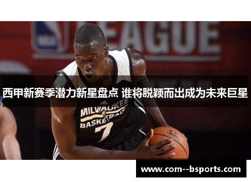 西甲新赛季潜力新星盘点 谁将脱颖而出成为未来巨星 西甲新赛季潜力新星盘点 谁将脱颖而出成为未来巨星
