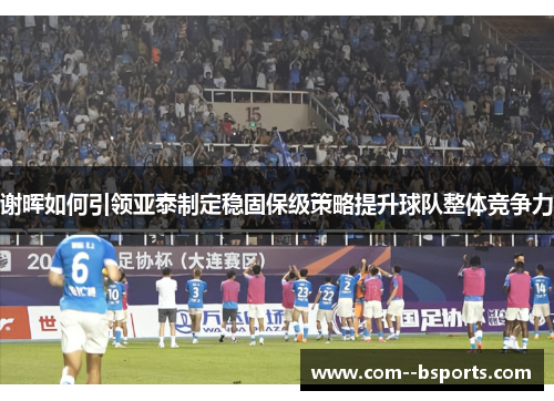 谢晖如何引领亚泰制定稳固保级策略提升球队整体竞争力