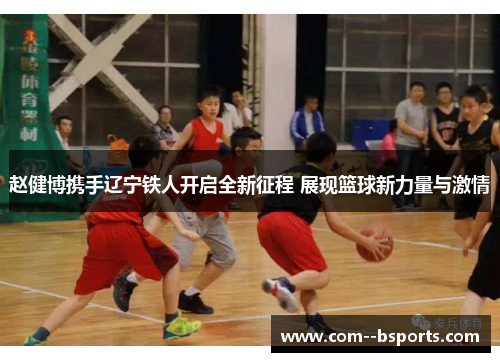 赵健博携手辽宁铁人开启全新征程 展现篮球新力量与激情 赵健博携手辽宁铁人开启全新征程 展现篮球新力量与激情