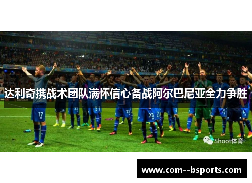 达利奇携战术团队满怀信心备战阿尔巴尼亚全力争胜 达利奇携战术团队满怀信心备战阿尔巴尼亚全力争胜