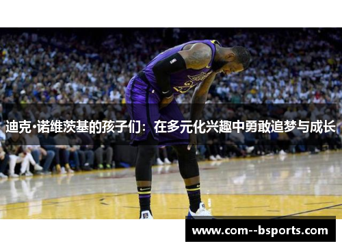 迪克·诺维茨基的孩子们:在多元化兴趣中勇敢追梦与成长 迪克·诺维茨基的孩子们:在多元化兴趣中勇敢追梦与成长