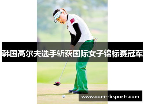 韩国高尔夫选手斩获国际女子锦标赛冠军 韩国高尔夫选手斩获国际女子锦标赛冠军