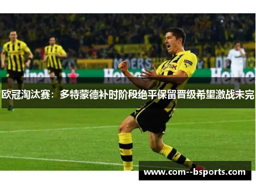 欧冠淘汰赛:多特蒙德补时阶段绝平保留晋级希望激战未完 欧冠淘汰赛:多特蒙德补时阶段绝平保留晋级希望激战未完