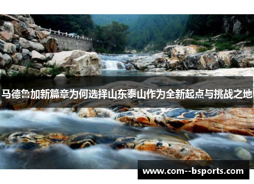 马德鲁加新篇章为何选择山东泰山作为全新起点与挑战之地 马德鲁加新篇章为何选择山东泰山作为全新起点与挑战之地